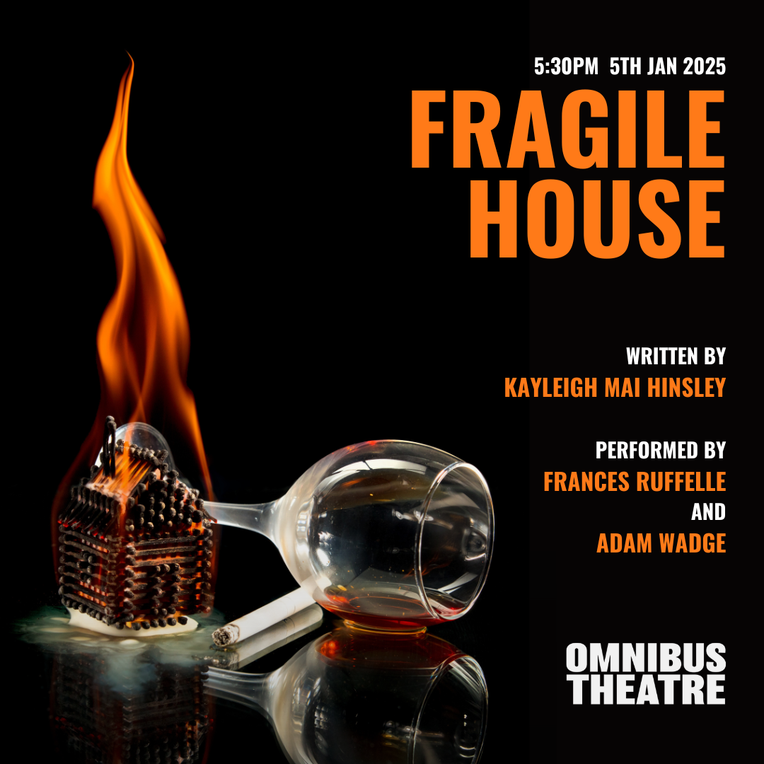 A poster that reads Jan 5th 2025 Fragile House, written by Kayleigh Mai Hinsley, performed by Frances Ruffelle and Adam Wadge. Omnibus Theatre. The poster features an image of a matchstick house on fire, next to a wine glass on its side and a cigarette.